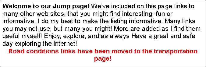 Text Box: Welcome to our Jump page! Weve included on this page links to many other web sites, that you might find interesting, fun or informative. I do my best to make the listing informative. Many links you may not use, but many you might! More are added as I find them useful myself! Enjoy, explore, and as always Have a great and safe day exploring the internet! Road conditions links have been moved to the transportation page!